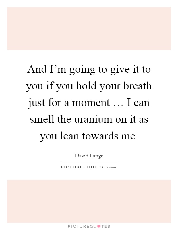 And I'm going to give it to you if you hold your breath just for a moment … I can smell the uranium on it as you lean towards me Picture Quote #1