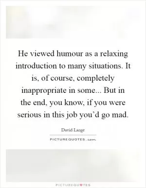 He viewed humour as a relaxing introduction to many situations. It is, of course, completely inappropriate in some... But in the end, you know, if you were serious in this job you’d go mad Picture Quote #1