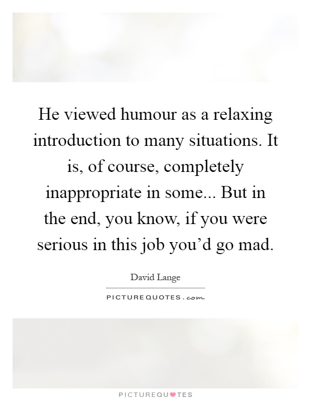 He viewed humour as a relaxing introduction to many situations. It is, of course, completely inappropriate in some... But in the end, you know, if you were serious in this job you'd go mad Picture Quote #1