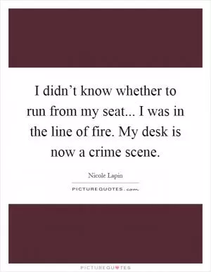 I didn’t know whether to run from my seat... I was in the line of fire. My desk is now a crime scene Picture Quote #1