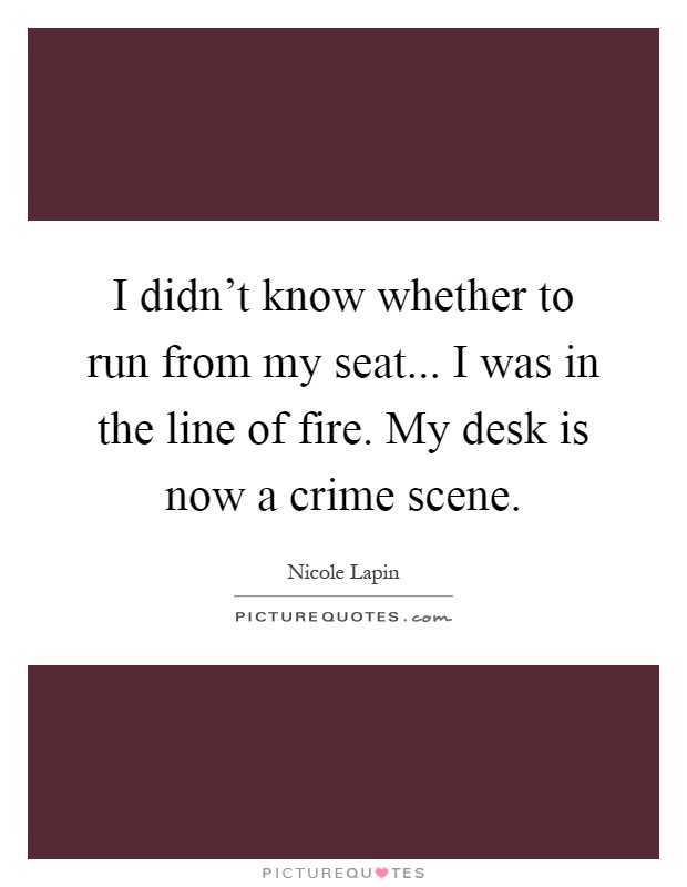 I didn't know whether to run from my seat... I was in the line of fire. My desk is now a crime scene Picture Quote #1