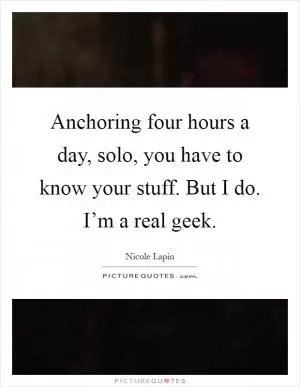 Anchoring four hours a day, solo, you have to know your stuff. But I do. I’m a real geek Picture Quote #1