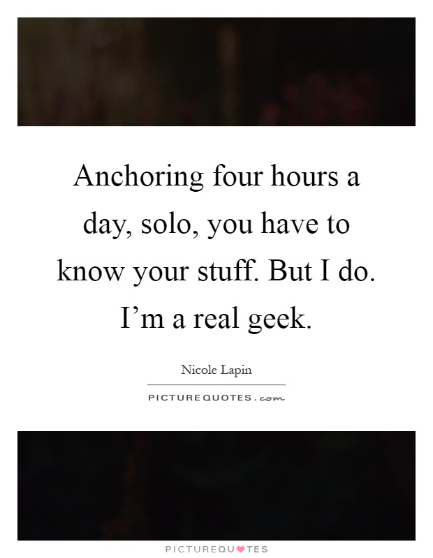 Anchoring four hours a day, solo, you have to know your stuff. But I do. I'm a real geek Picture Quote #1