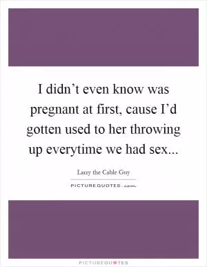 I didn’t even know was pregnant at first, cause I’d gotten used to her throwing up everytime we had sex Picture Quote #1