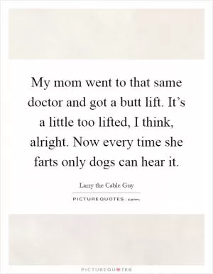 My mom went to that same doctor and got a butt lift. It’s a little too lifted, I think, alright. Now every time she farts only dogs can hear it Picture Quote #1