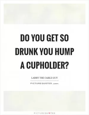 Do you get so drunk you hump a cupholder? Picture Quote #1