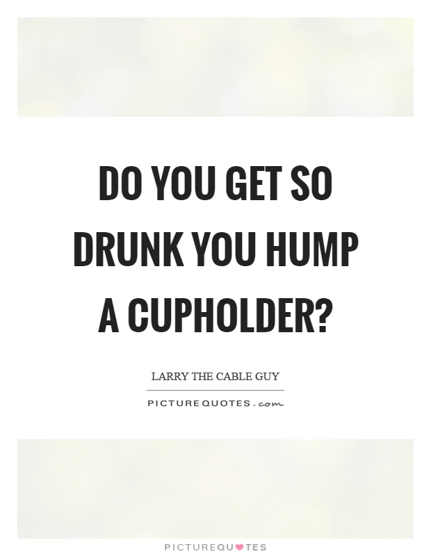 Do you get so drunk you hump a cupholder? Picture Quote #1