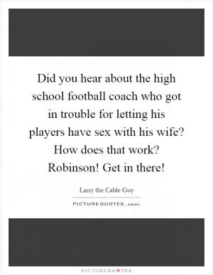 Did you hear about the high school football coach who got in trouble for letting his players have sex with his wife? How does that work? Robinson! Get in there! Picture Quote #1