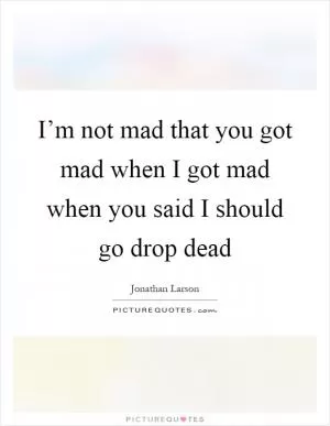 I’m not mad that you got mad when I got mad when you said I should go drop dead Picture Quote #1