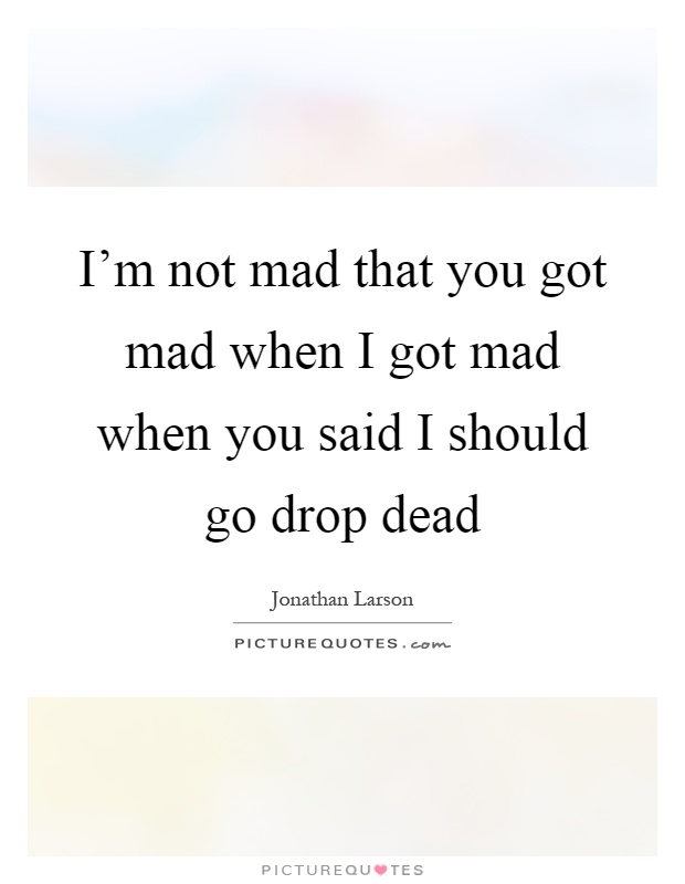 I'm not mad that you got mad when I got mad when you said I should go drop dead Picture Quote #1