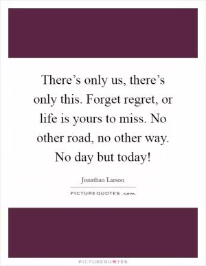 There’s only us, there’s only this. Forget regret, or life is yours to miss. No other road, no other way. No day but today! Picture Quote #1