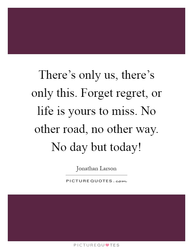 There's only us, there's only this. Forget regret, or life is yours to miss. No other road, no other way. No day but today! Picture Quote #1