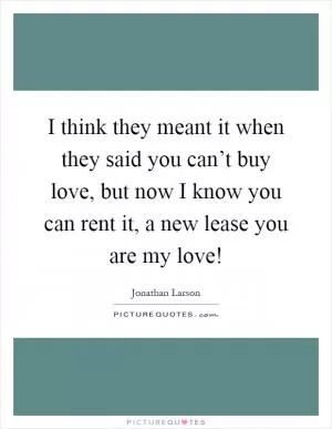 I think they meant it when they said you can’t buy love, but now I know you can rent it, a new lease you are my love! Picture Quote #1