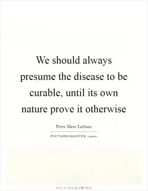 We should always presume the disease to be curable, until its own nature prove it otherwise Picture Quote #1