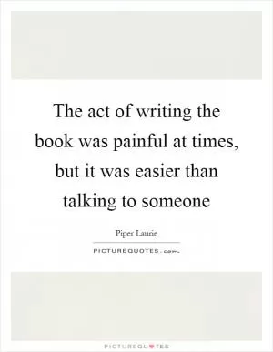The act of writing the book was painful at times, but it was easier than talking to someone Picture Quote #1