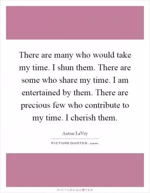 There are many who would take my time. I shun them. There are some who share my time. I am entertained by them. There are precious few who contribute to my time. I cherish them Picture Quote #1