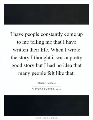 I have people constantly come up to me telling me that I have written their life. When I wrote the story I thought it was a pretty good story but I had no idea that many people felt like that Picture Quote #1