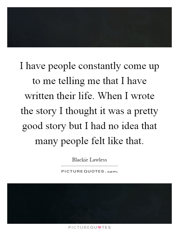 I have people constantly come up to me telling me that I have written their life. When I wrote the story I thought it was a pretty good story but I had no idea that many people felt like that Picture Quote #1