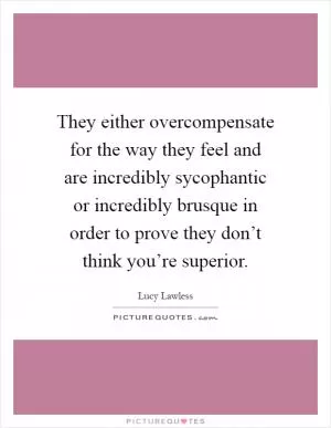 They either overcompensate for the way they feel and are incredibly sycophantic or incredibly brusque in order to prove they don’t think you’re superior Picture Quote #1