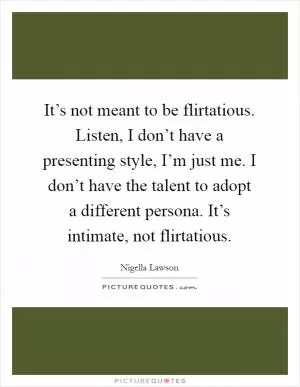 It’s not meant to be flirtatious. Listen, I don’t have a presenting style, I’m just me. I don’t have the talent to adopt a different persona. It’s intimate, not flirtatious Picture Quote #1