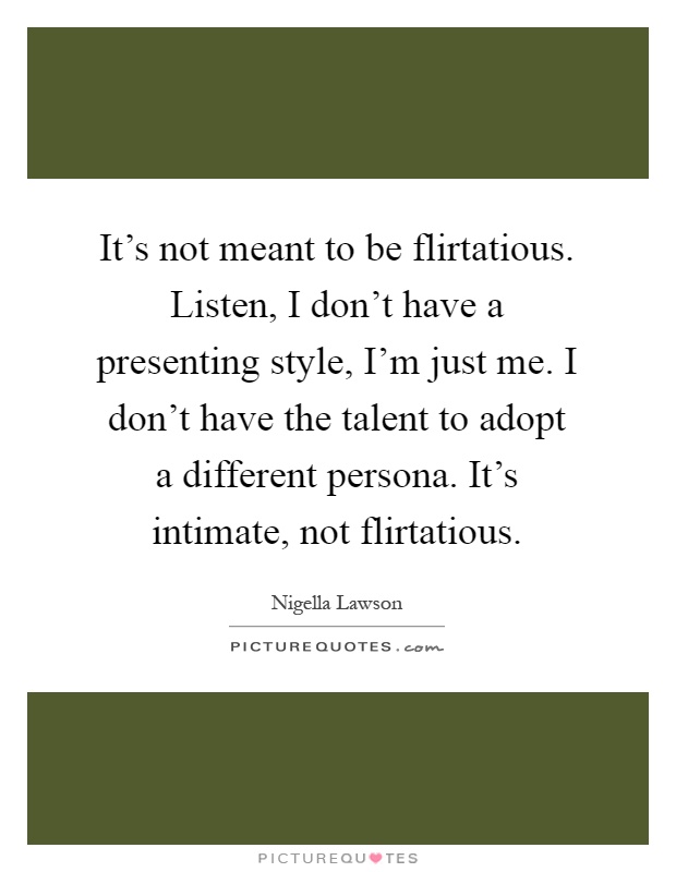It's not meant to be flirtatious. Listen, I don't have a presenting style, I'm just me. I don't have the talent to adopt a different persona. It's intimate, not flirtatious Picture Quote #1