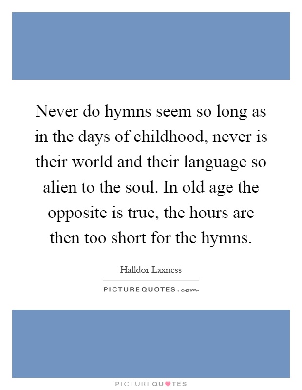 Never do hymns seem so long as in the days of childhood, never is their world and their language so alien to the soul. In old age the opposite is true, the hours are then too short for the hymns Picture Quote #1