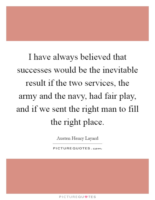 I have always believed that successes would be the inevitable result if the two services, the army and the navy, had fair play, and if we sent the right man to fill the right place Picture Quote #1