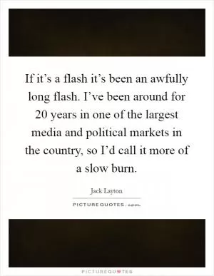 If it’s a flash it’s been an awfully long flash. I’ve been around for 20 years in one of the largest media and political markets in the country, so I’d call it more of a slow burn Picture Quote #1