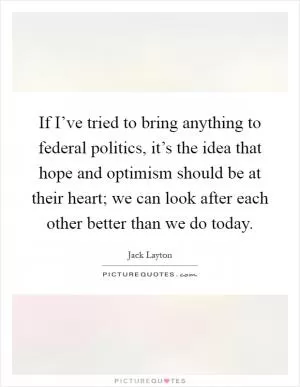 If I’ve tried to bring anything to federal politics, it’s the idea that hope and optimism should be at their heart; we can look after each other better than we do today Picture Quote #1