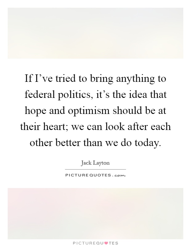 If I've tried to bring anything to federal politics, it's the idea that hope and optimism should be at their heart; we can look after each other better than we do today Picture Quote #1