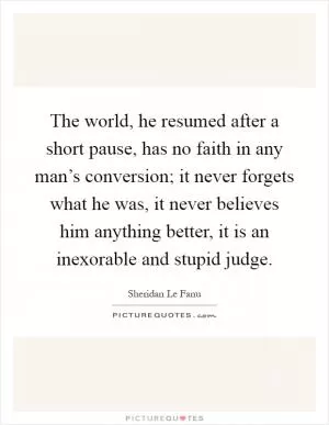 The world, he resumed after a short pause, has no faith in any man’s conversion; it never forgets what he was, it never believes him anything better, it is an inexorable and stupid judge Picture Quote #1