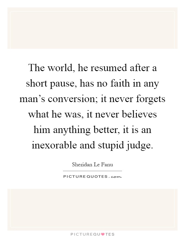 The world, he resumed after a short pause, has no faith in any man's conversion; it never forgets what he was, it never believes him anything better, it is an inexorable and stupid judge Picture Quote #1