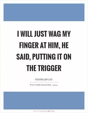 I will just wag my finger at him, he said, putting it on the trigger Picture Quote #1