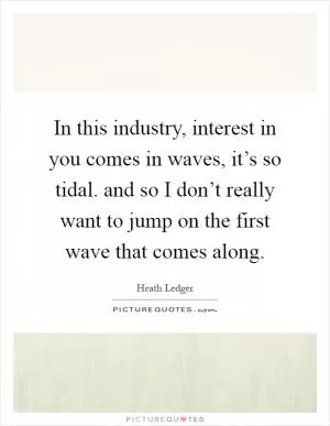 In this industry, interest in you comes in waves, it’s so tidal. and so I don’t really want to jump on the first wave that comes along Picture Quote #1