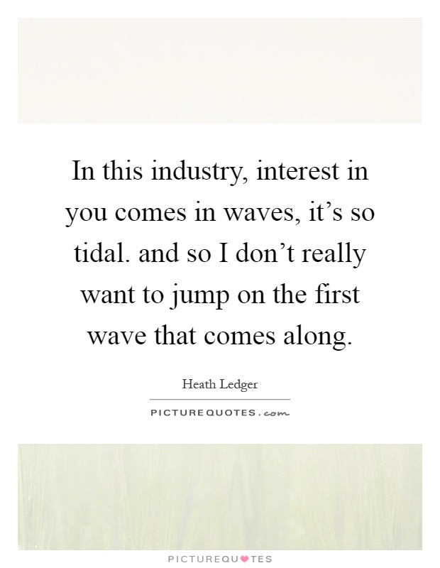 In this industry, interest in you comes in waves, it's so tidal. and so I don't really want to jump on the first wave that comes along Picture Quote #1