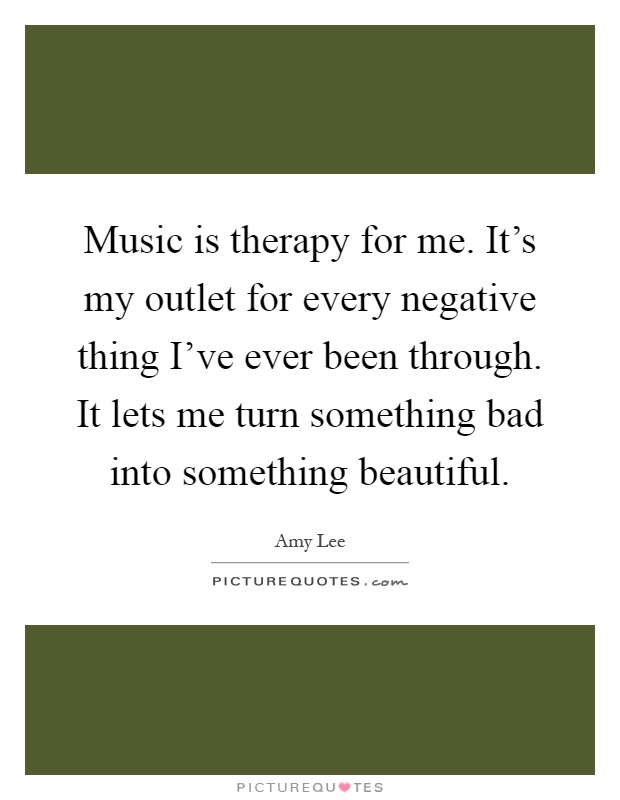 Music is therapy for me. It's my outlet for every negative thing I've ever been through. It lets me turn something bad into something beautiful Picture Quote #1