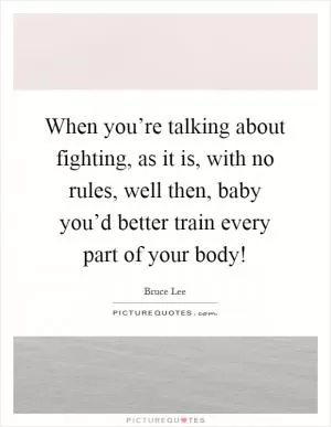When you’re talking about fighting, as it is, with no rules, well then, baby you’d better train every part of your body! Picture Quote #1