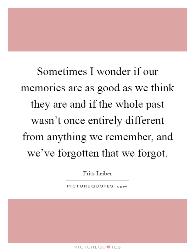 Sometimes I wonder if our memories are as good as we think they are and if the whole past wasn't once entirely different from anything we remember, and we've forgotten that we forgot Picture Quote #1