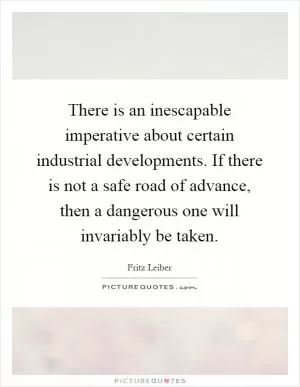 There is an inescapable imperative about certain industrial developments. If there is not a safe road of advance, then a dangerous one will invariably be taken Picture Quote #1