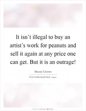 It isn’t illegal to buy an artist’s work for peanuts and sell it again at any price one can get. But it is an outrage! Picture Quote #1