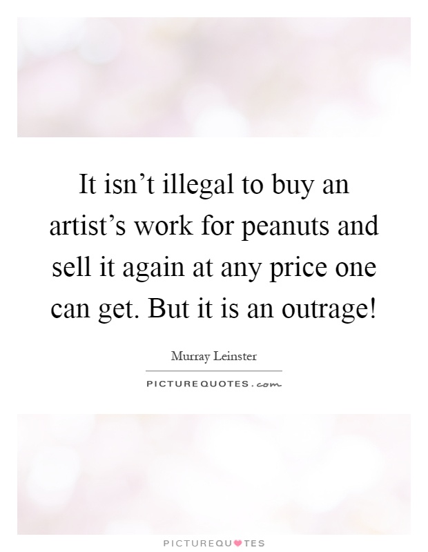 It isn't illegal to buy an artist's work for peanuts and sell it again at any price one can get. But it is an outrage! Picture Quote #1