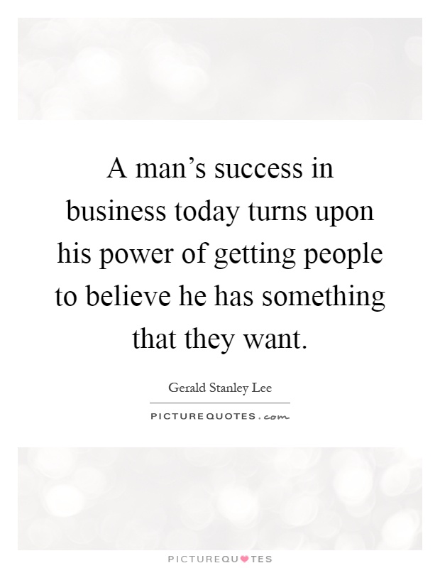 A man's success in business today turns upon his power of getting people to believe he has something that they want Picture Quote #1