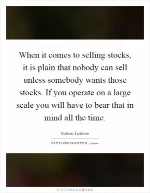 When it comes to selling stocks, it is plain that nobody can sell unless somebody wants those stocks. If you operate on a large scale you will have to bear that in mind all the time Picture Quote #1
