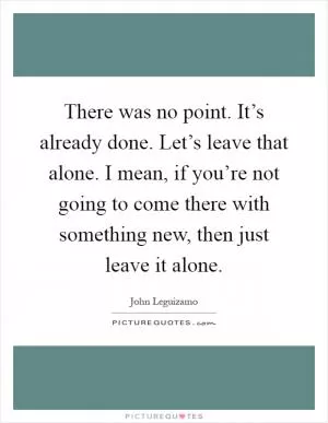 There was no point. It’s already done. Let’s leave that alone. I mean, if you’re not going to come there with something new, then just leave it alone Picture Quote #1
