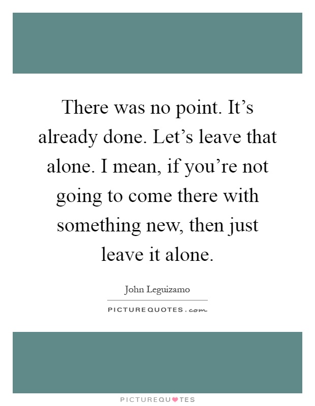 There was no point. It's already done. Let's leave that alone. I mean, if you're not going to come there with something new, then just leave it alone Picture Quote #1