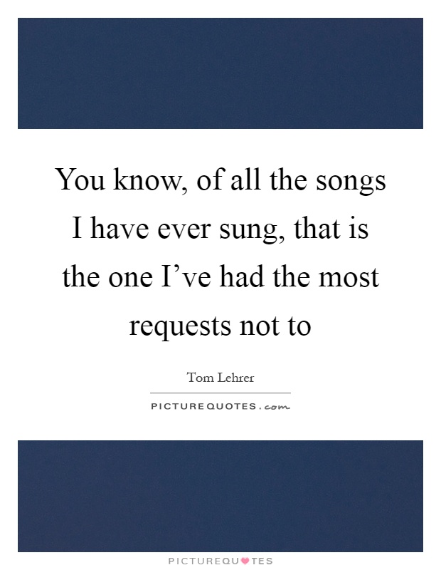 You know, of all the songs I have ever sung, that is the one I've had the most requests not to Picture Quote #1