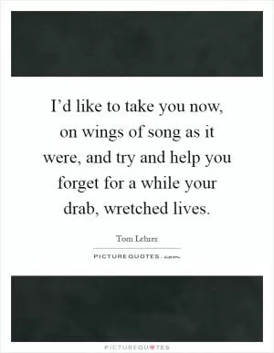 I’d like to take you now, on wings of song as it were, and try and help you forget for a while your drab, wretched lives Picture Quote #1