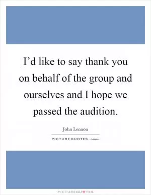 I’d like to say thank you on behalf of the group and ourselves and I hope we passed the audition Picture Quote #1