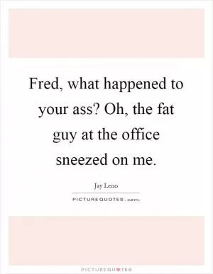 Fred, what happened to your ass? Oh, the fat guy at the office sneezed on me Picture Quote #1