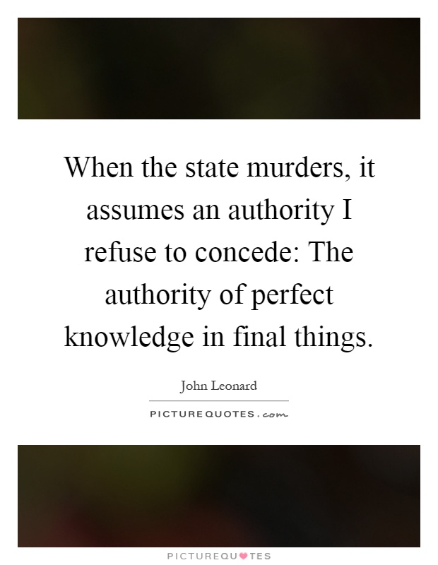 When the state murders, it assumes an authority I refuse to concede: The authority of perfect knowledge in final things Picture Quote #1